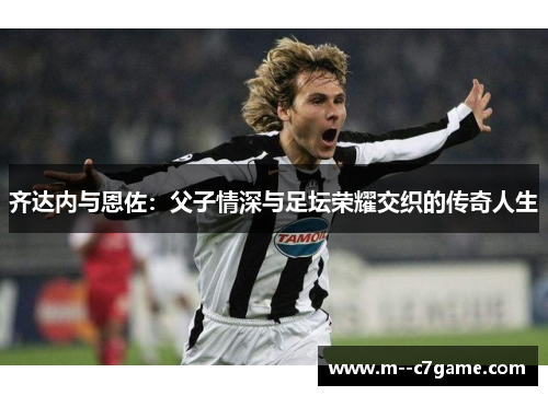 齐达内与恩佐:父子情深与足坛荣耀交织的传奇人生 齐达内与恩佐:父子情深与足坛荣耀交织的传奇人生